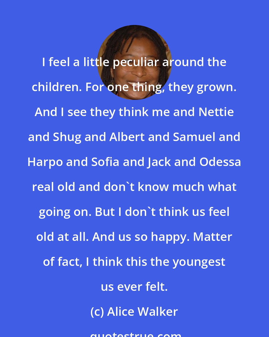 Alice Walker: I feel a little peculiar around the children. For one thing, they grown. And I see they think me and Nettie and Shug and Albert and Samuel and Harpo and Sofia and Jack and Odessa real old and don't know much what going on. But I don't think us feel old at all. And us so happy. Matter of fact, I think this the youngest us ever felt.