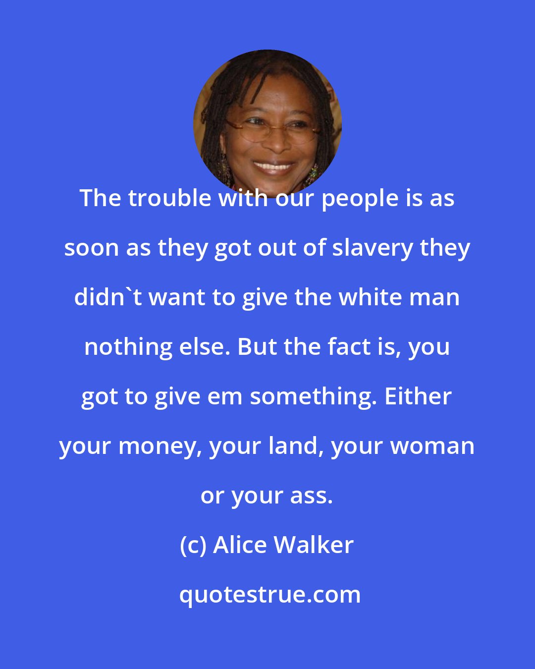 Alice Walker: The trouble with our people is as soon as they got out of slavery they didn't want to give the white man nothing else. But the fact is, you got to give em something. Either your money, your land, your woman or your ass.