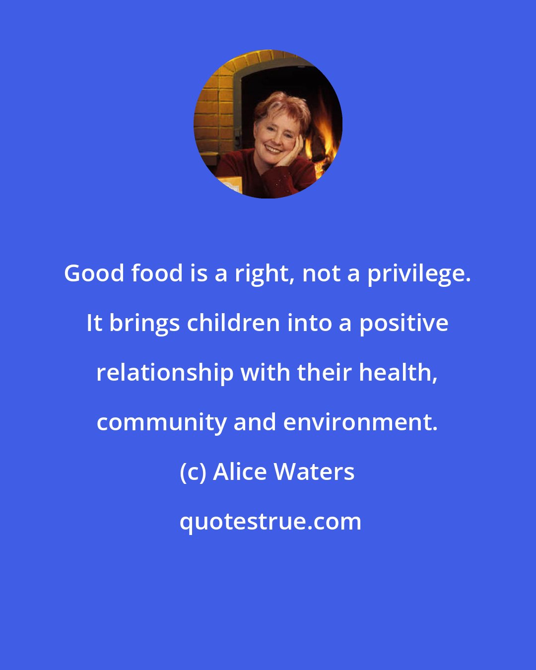 Alice Waters: Good food is a right, not a privilege. It brings children into a positive relationship with their health, community and environment.