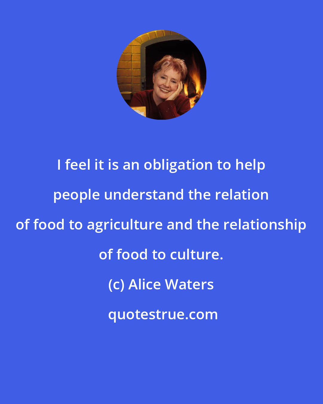 Alice Waters: I feel it is an obligation to help people understand the relation of food to agriculture and the relationship of food to culture.