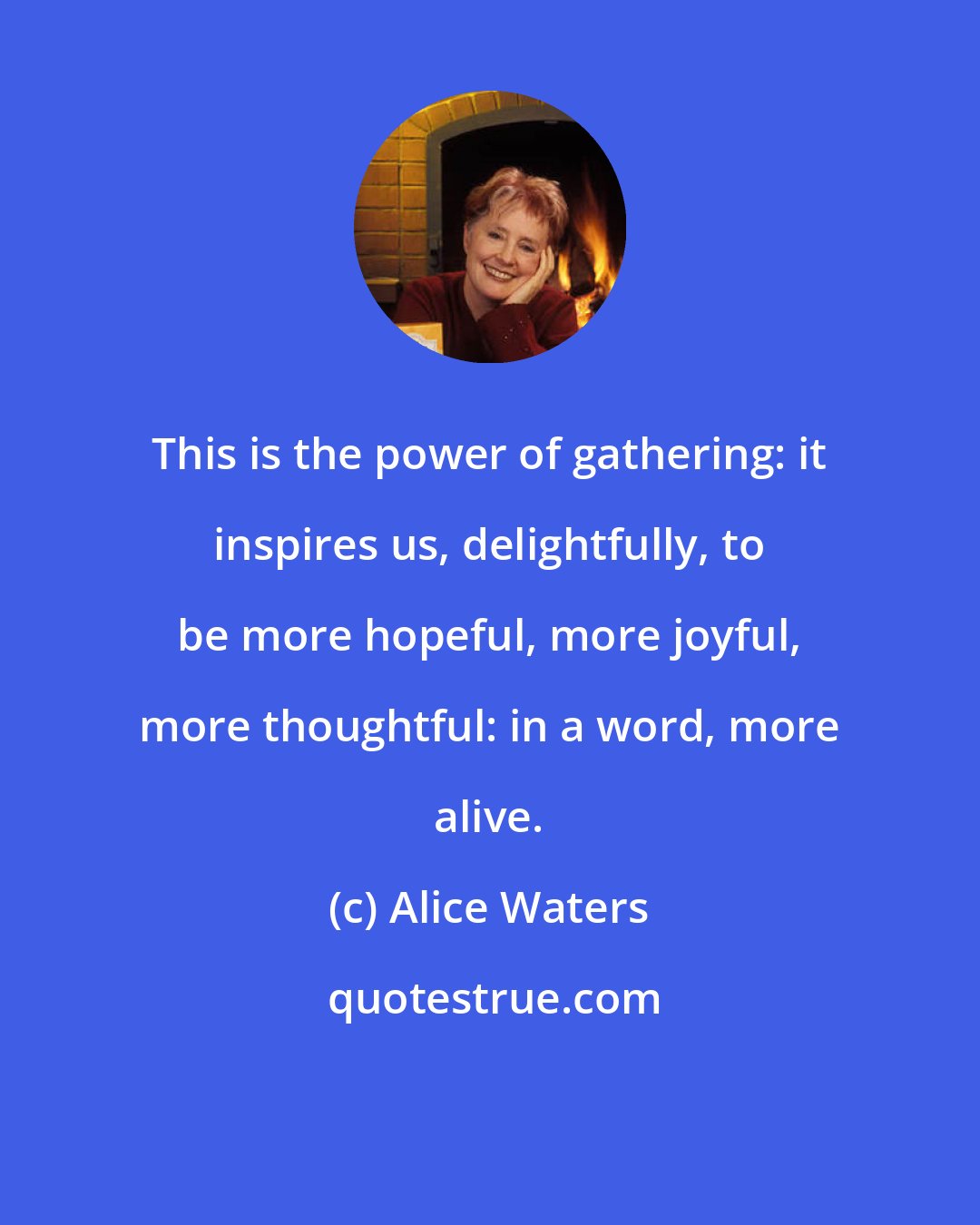 Alice Waters: This is the power of gathering: it inspires us, delightfully, to be more hopeful, more joyful, more thoughtful: in a word, more alive.