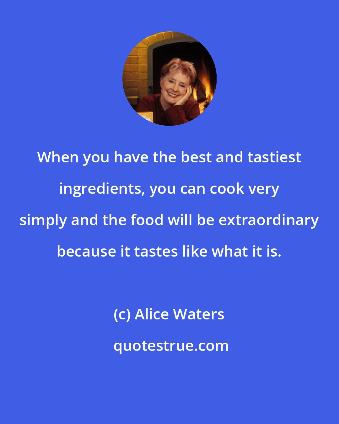 Alice Waters: When you have the best and tastiest ingredients, you can cook very simply and the food will be extraordinary because it tastes like what it is.