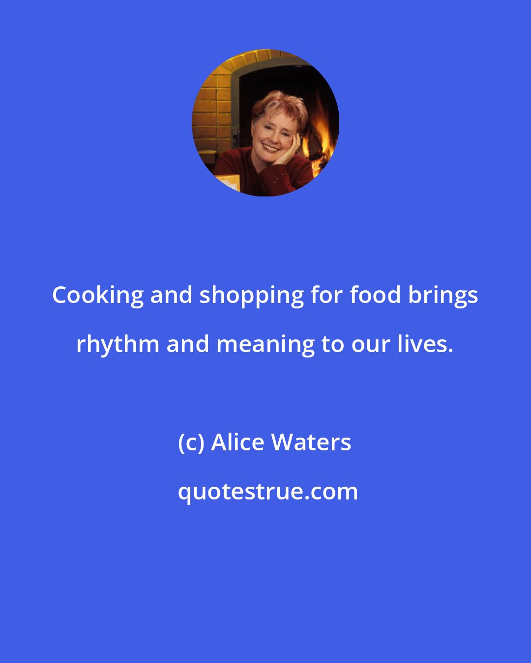 Alice Waters: Cooking and shopping for food brings rhythm and meaning to our lives.