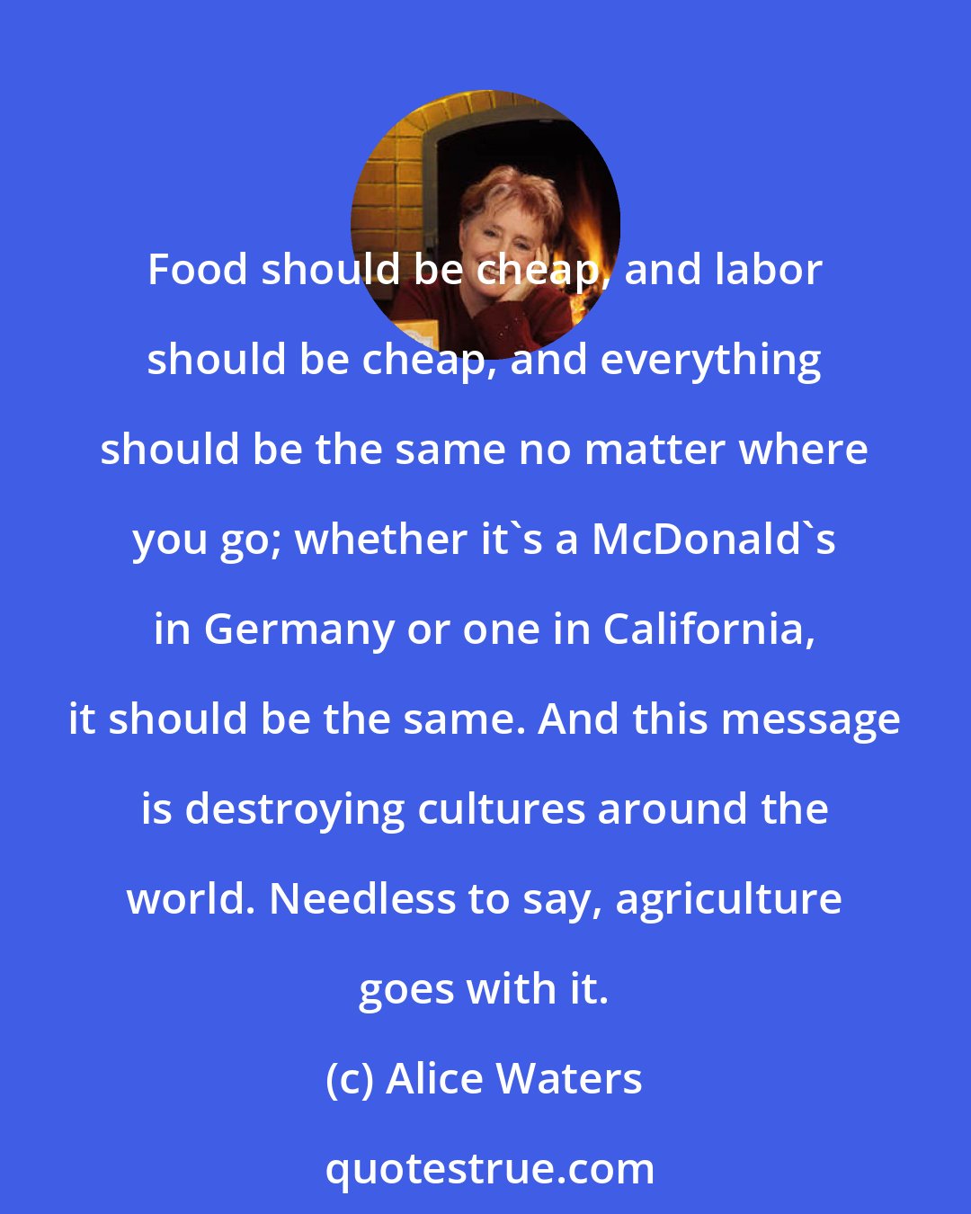 Alice Waters: Food should be cheap, and labor should be cheap, and everything should be the same no matter where you go; whether it's a McDonald's in Germany or one in California, it should be the same. And this message is destroying cultures around the world. Needless to say, agriculture goes with it.