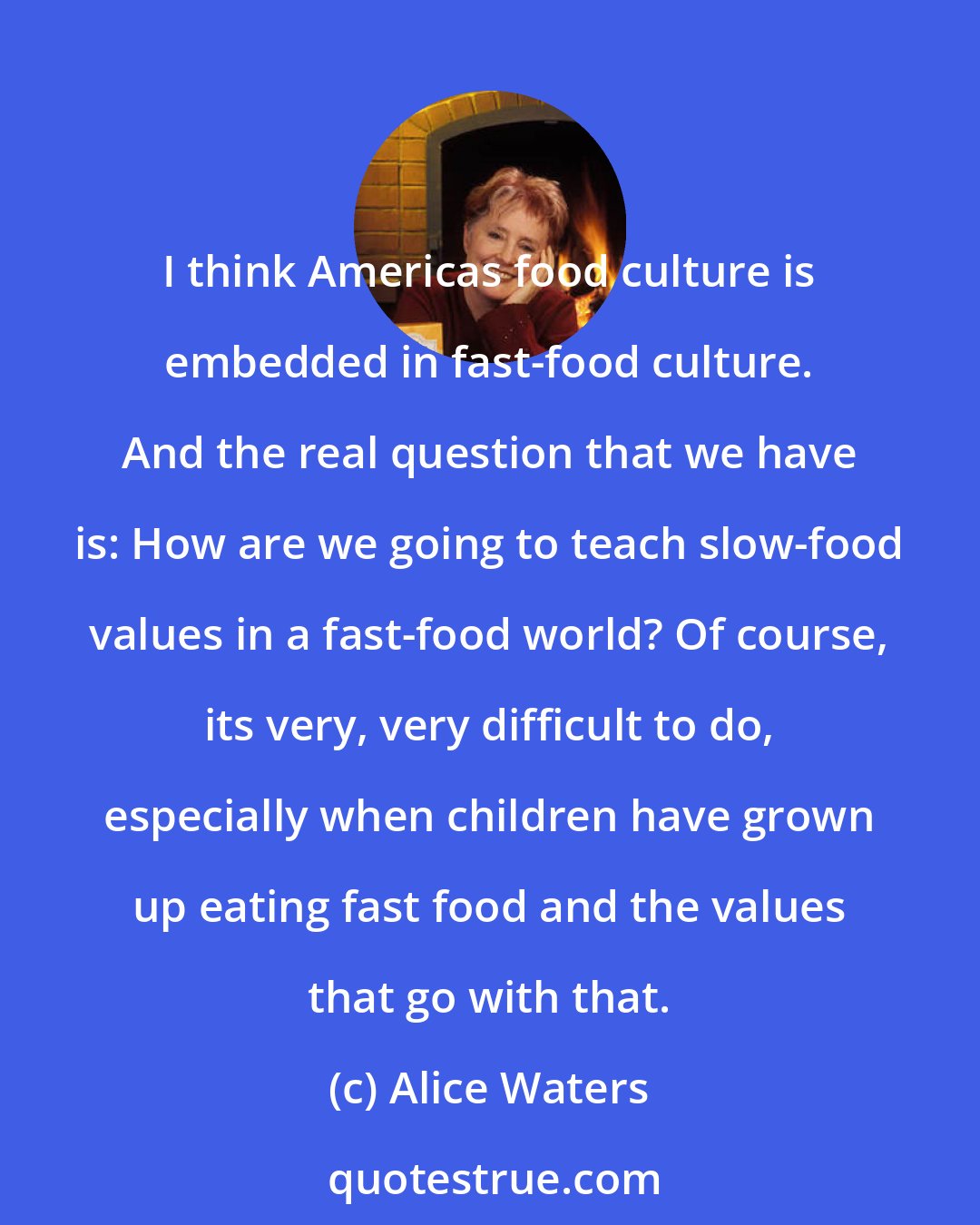 Alice Waters: I think Americas food culture is embedded in fast-food culture. And the real question that we have is: How are we going to teach slow-food values in a fast-food world? Of course, its very, very difficult to do, especially when children have grown up eating fast food and the values that go with that.