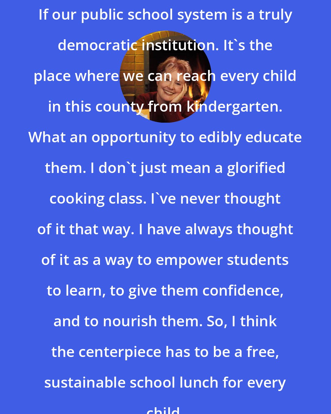 Alice Waters: If our public school system is a truly democratic institution. It's the place where we can reach every child in this county from kindergarten. What an opportunity to edibly educate them. I don't just mean a glorified cooking class. I've never thought of it that way. I have always thought of it as a way to empower students to learn, to give them confidence, and to nourish them. So, I think the centerpiece has to be a free, sustainable school lunch for every child.