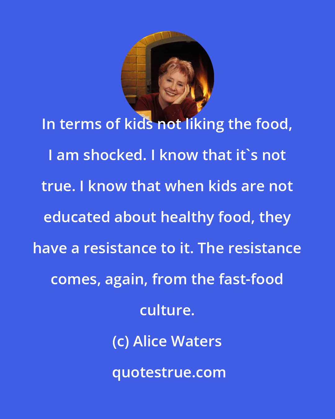 Alice Waters: In terms of kids not liking the food, I am shocked. I know that it's not true. I know that when kids are not educated about healthy food, they have a resistance to it. The resistance comes, again, from the fast-food culture.