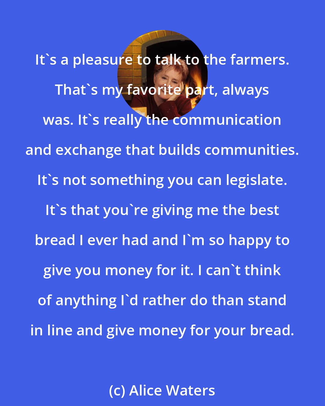 Alice Waters: It's a pleasure to talk to the farmers. That's my favorite part, always was. It's really the communication and exchange that builds communities. It's not something you can legislate. It's that you're giving me the best bread I ever had and I'm so happy to give you money for it. I can't think of anything I'd rather do than stand in line and give money for your bread.