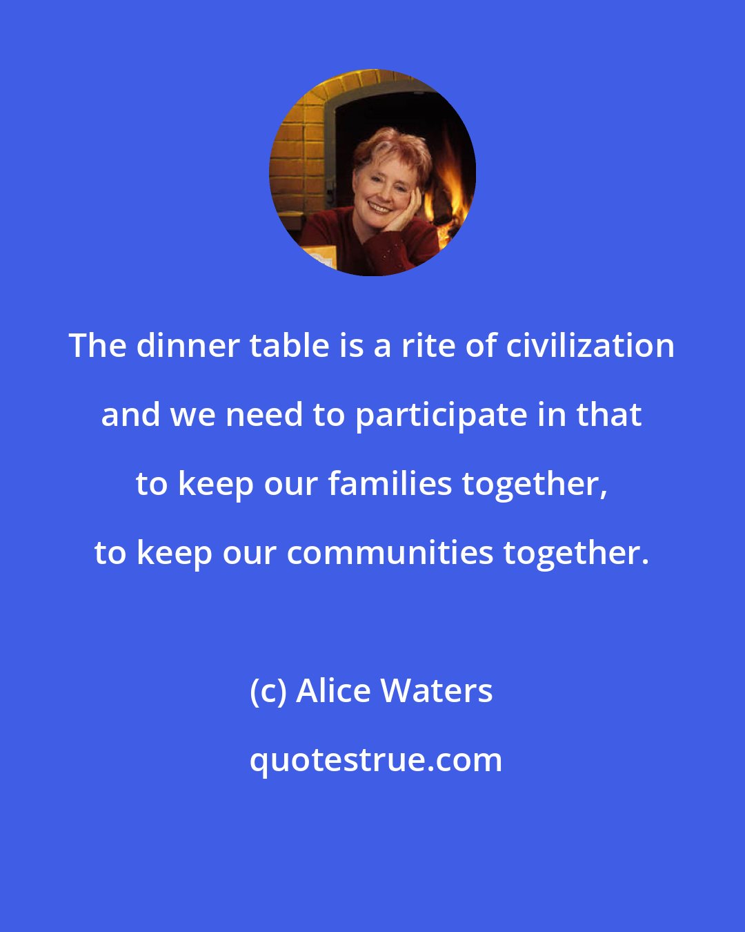 Alice Waters: The dinner table is a rite of civilization and we need to participate in that to keep our families together, to keep our communities together.