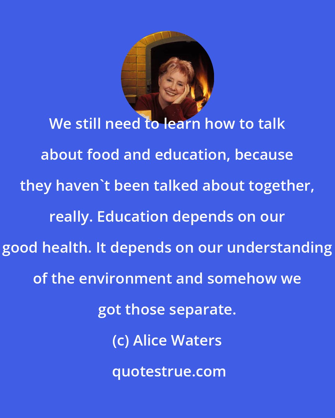 Alice Waters: We still need to learn how to talk about food and education, because they haven't been talked about together, really. Education depends on our good health. It depends on our understanding of the environment and somehow we got those separate.