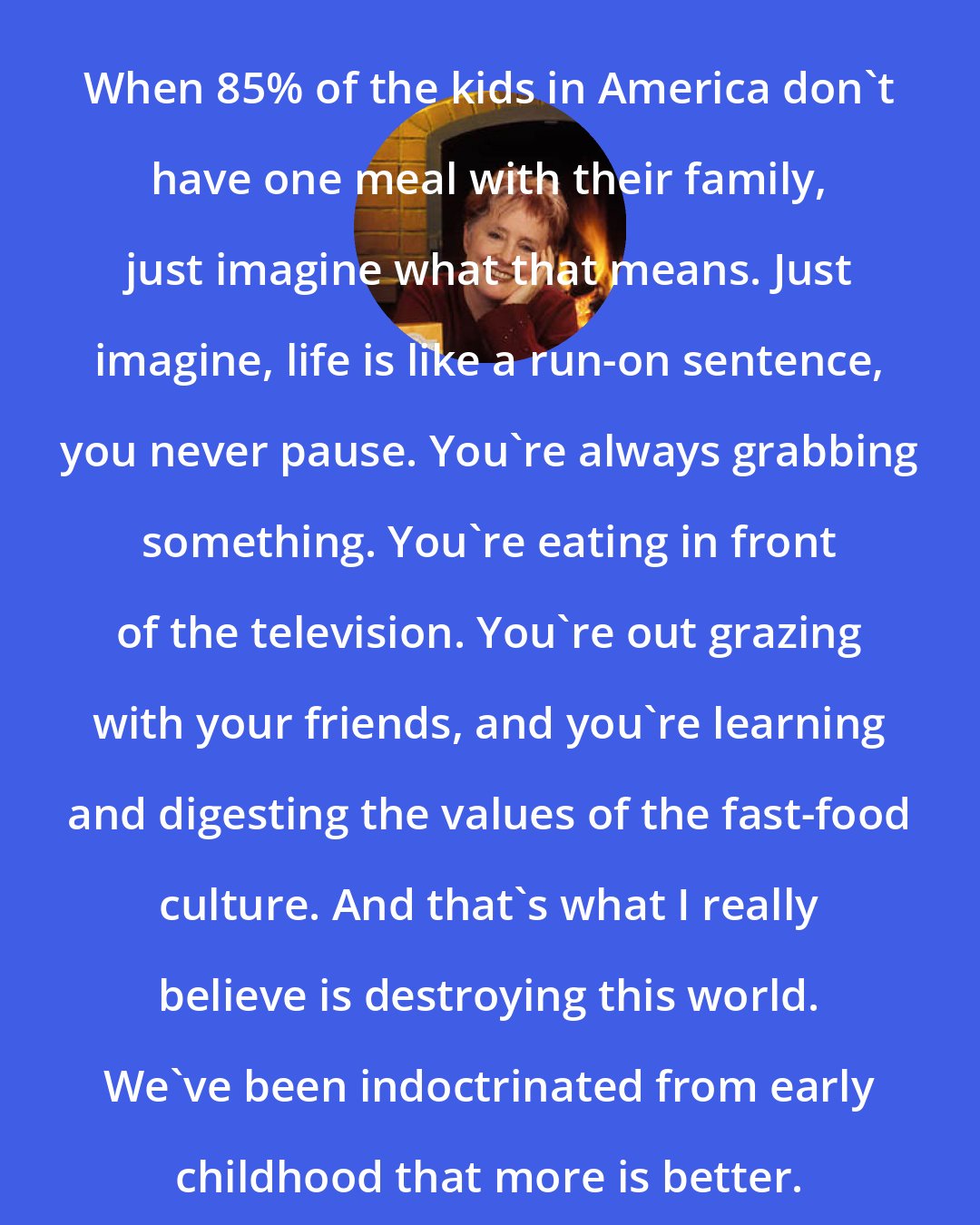 Alice Waters: When 85% of the kids in America don't have one meal with their family, just imagine what that means. Just imagine, life is like a run-on sentence, you never pause. You're always grabbing something. You're eating in front of the television. You're out grazing with your friends, and you're learning and digesting the values of the fast-food culture. And that's what I really believe is destroying this world. We've been indoctrinated from early childhood that more is better.