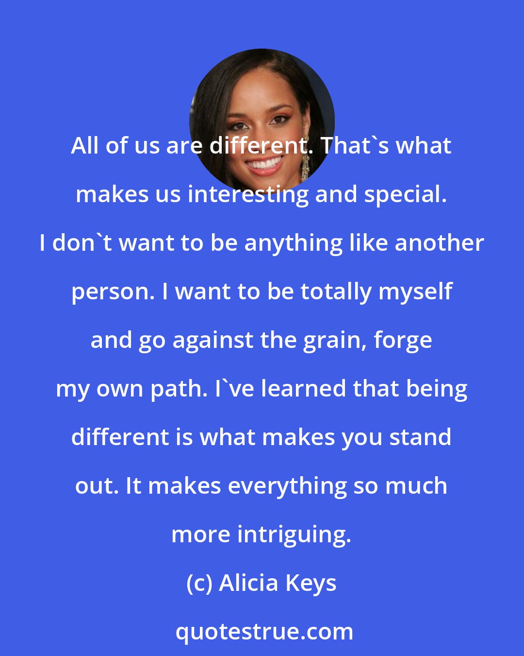 Alicia Keys: All of us are different. That's what makes us interesting and special. I don't want to be anything like another person. I want to be totally myself and go against the grain, forge my own path. I've learned that being different is what makes you stand out. It makes everything so much more intriguing.