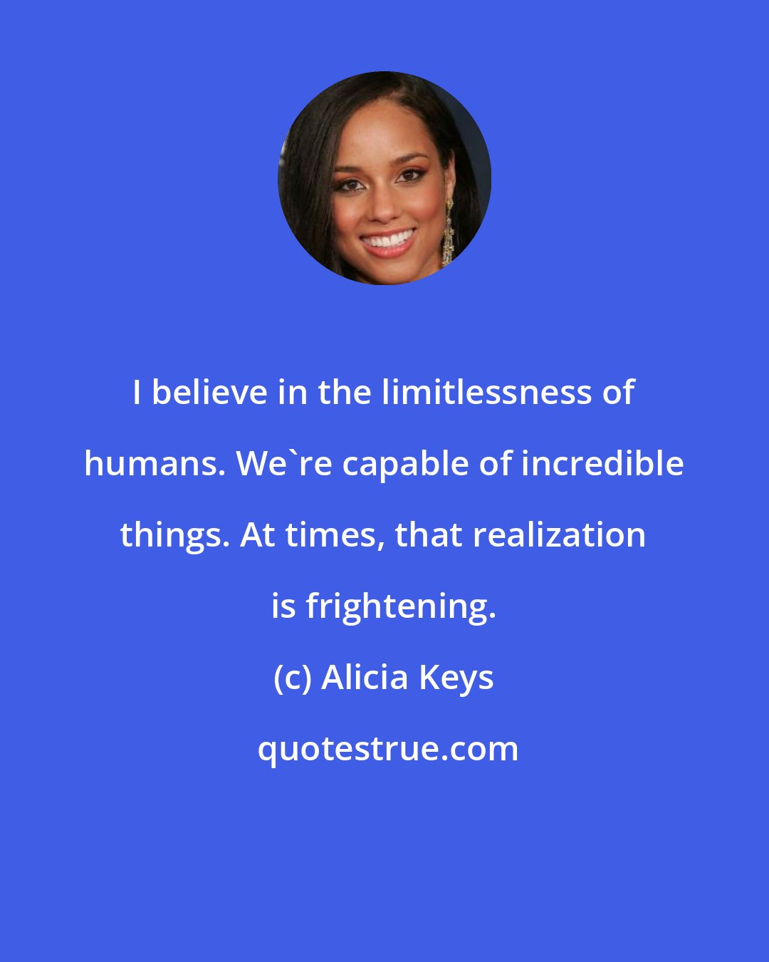 Alicia Keys: I believe in the limitlessness of humans. We're capable of incredible things. At times, that realization is frightening.