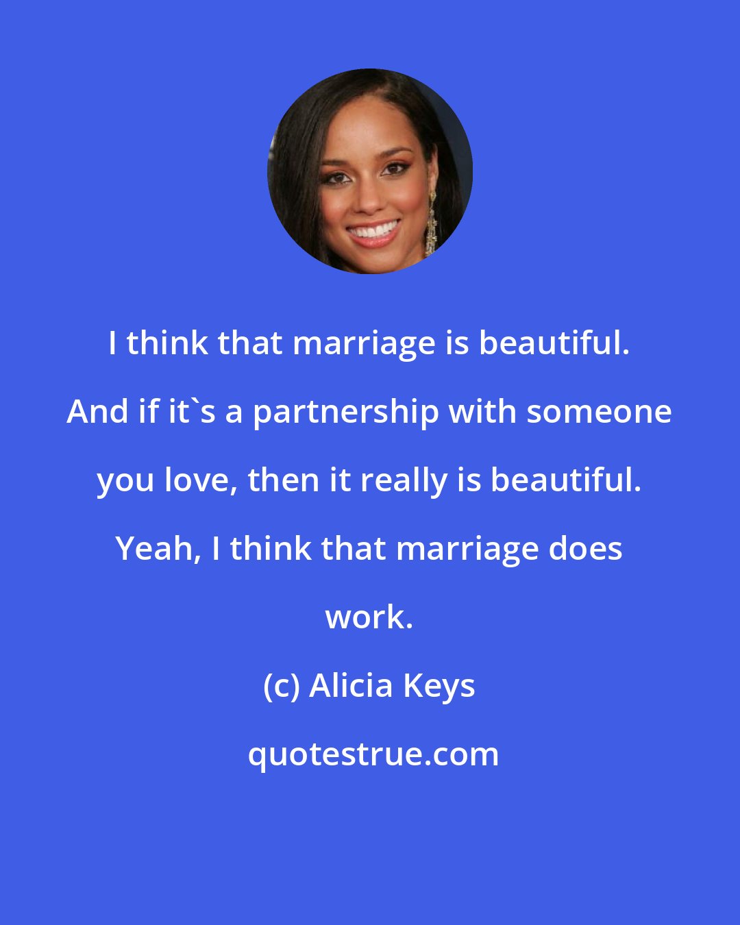 Alicia Keys: I think that marriage is beautiful. And if it's a partnership with someone you love, then it really is beautiful. Yeah, I think that marriage does work.