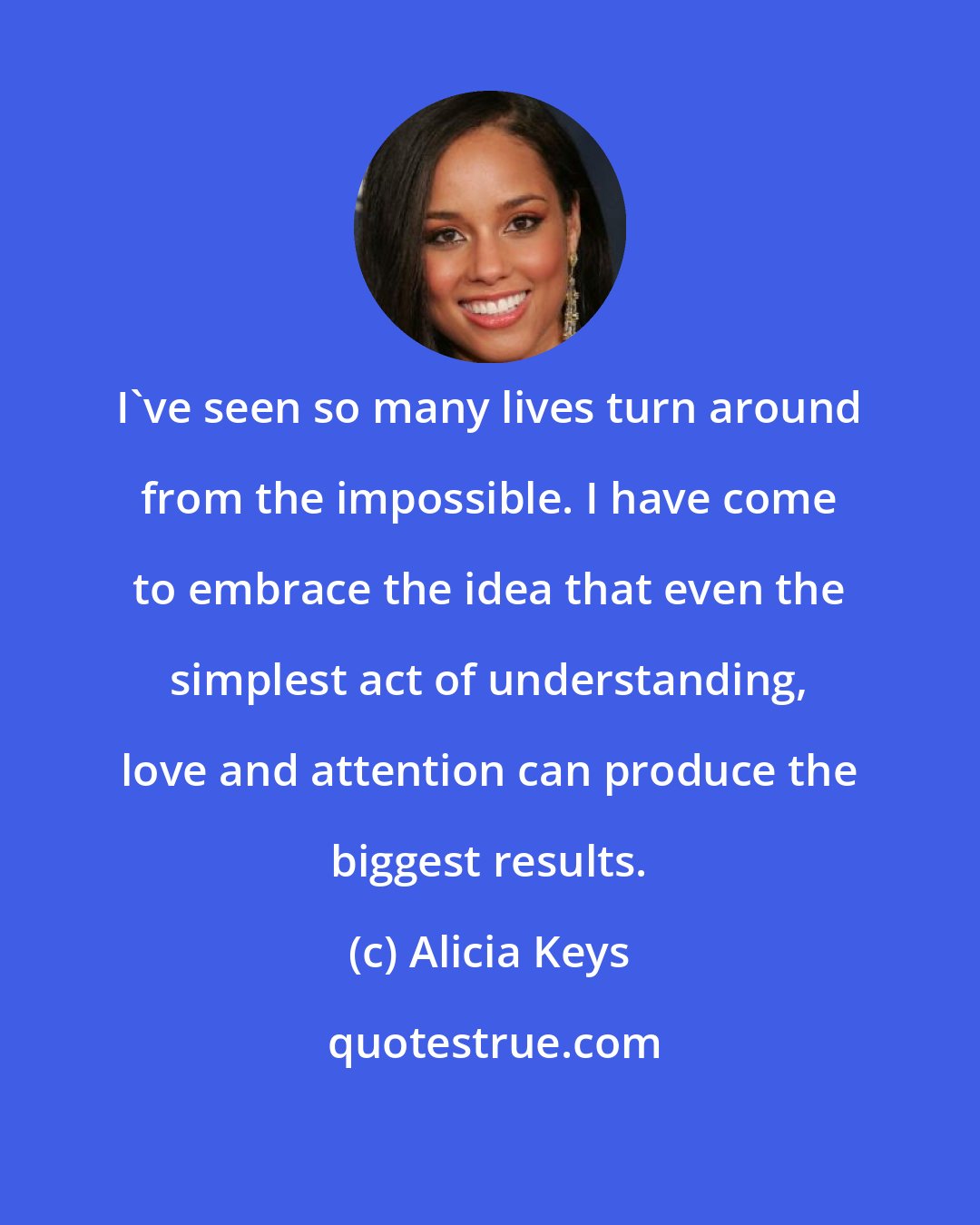 Alicia Keys: I've seen so many lives turn around from the impossible. I have come to embrace the idea that even the simplest act of understanding, love and attention can produce the biggest results.
