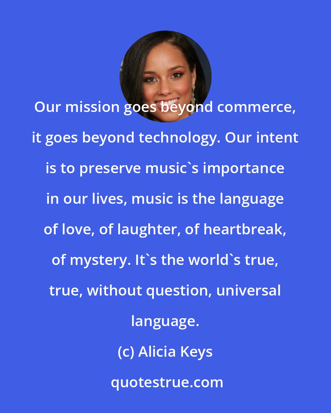 Alicia Keys: Our mission goes beyond commerce, it goes beyond technology. Our intent is to preserve music's importance in our lives, music is the language of love, of laughter, of heartbreak, of mystery. It's the world's true, true, without question, universal language.