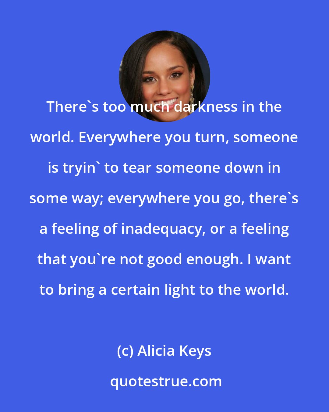 Alicia Keys: There's too much darkness in the world. Everywhere you turn, someone is tryin' to tear someone down in some way; everywhere you go, there's a feeling of inadequacy, or a feeling that you're not good enough. I want to bring a certain light to the world.
