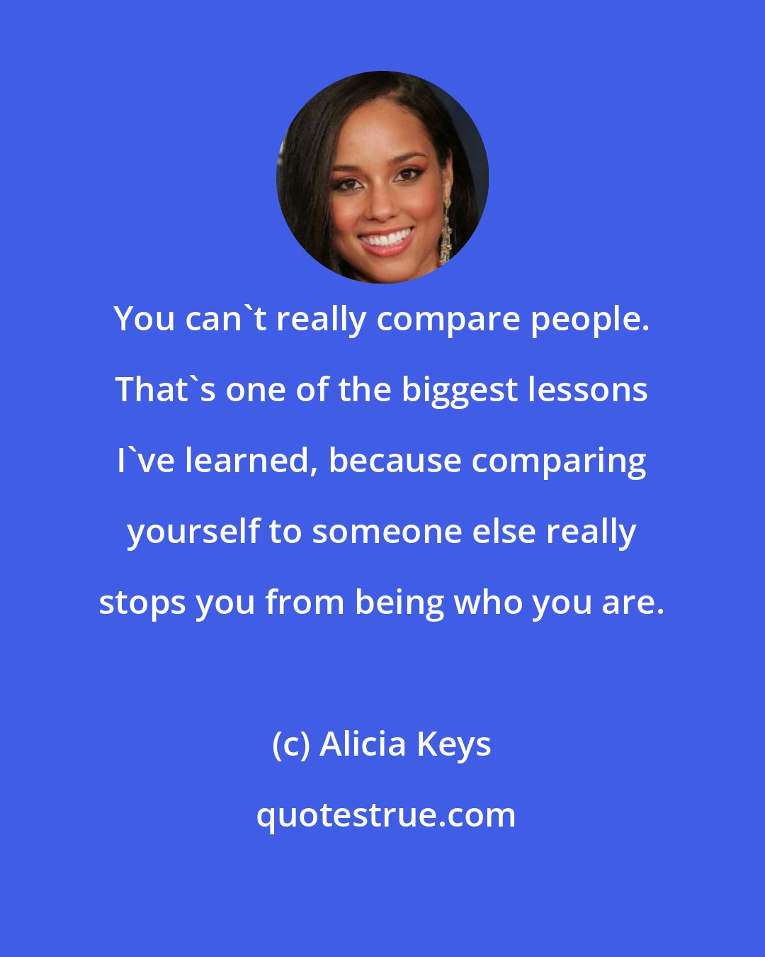 Alicia Keys: You can't really compare people. That's one of the biggest lessons I've learned, because comparing yourself to someone else really stops you from being who you are.