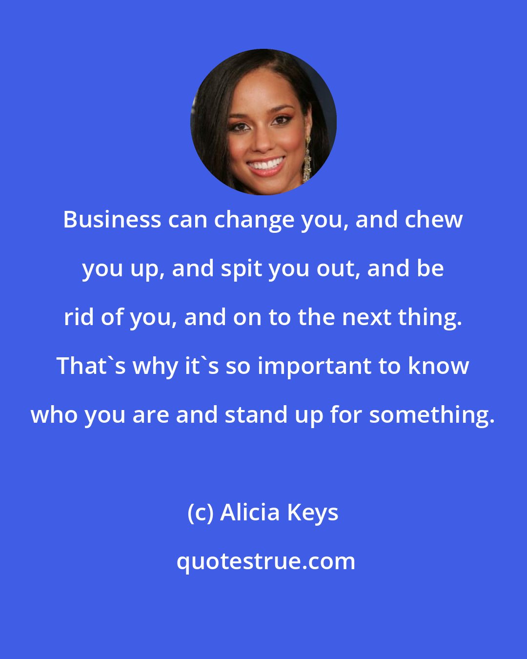 Alicia Keys: Business can change you, and chew you up, and spit you out, and be rid of you, and on to the next thing. That's why it's so important to know who you are and stand up for something.