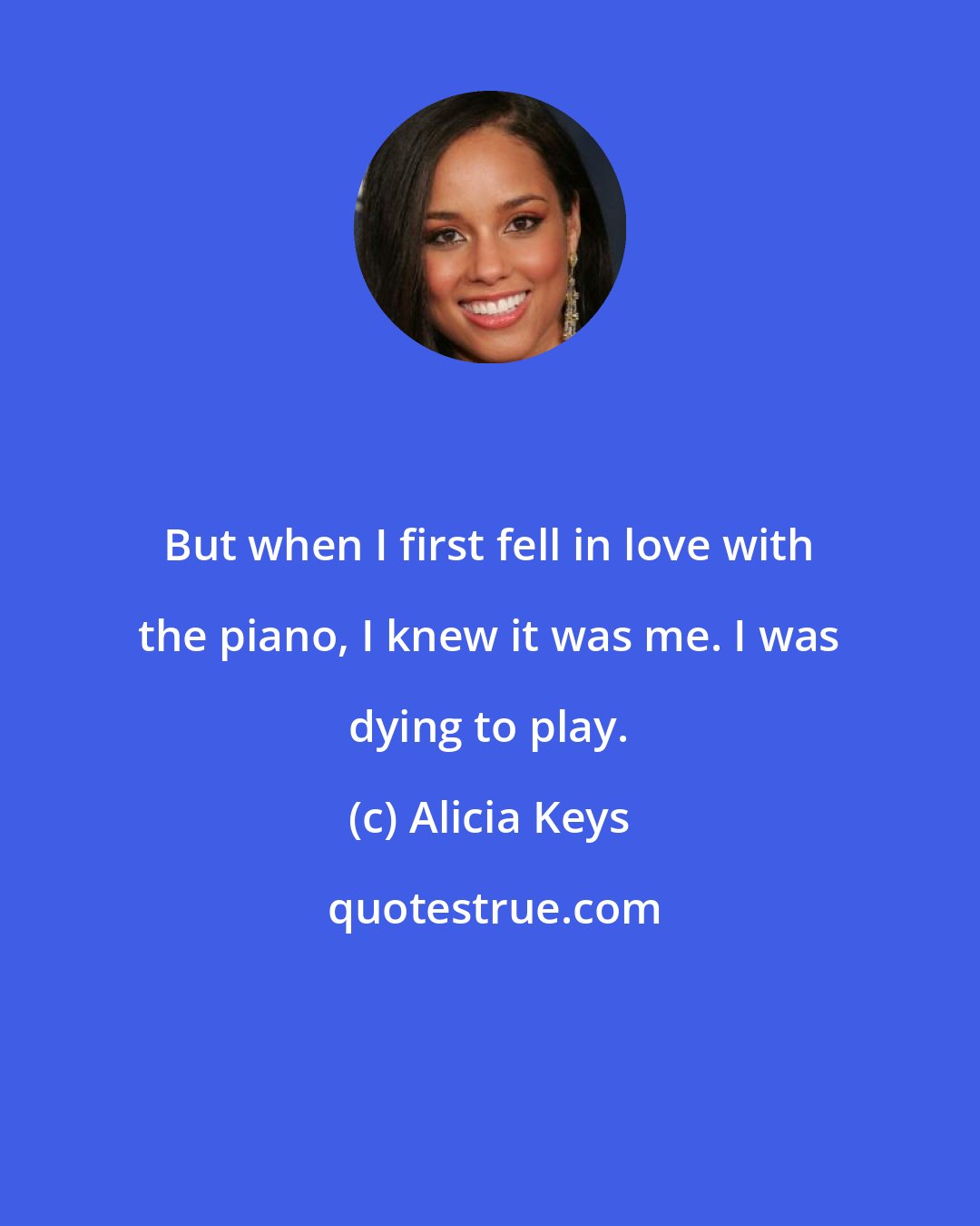 Alicia Keys: But when I first fell in love with the piano, I knew it was me. I was dying to play.