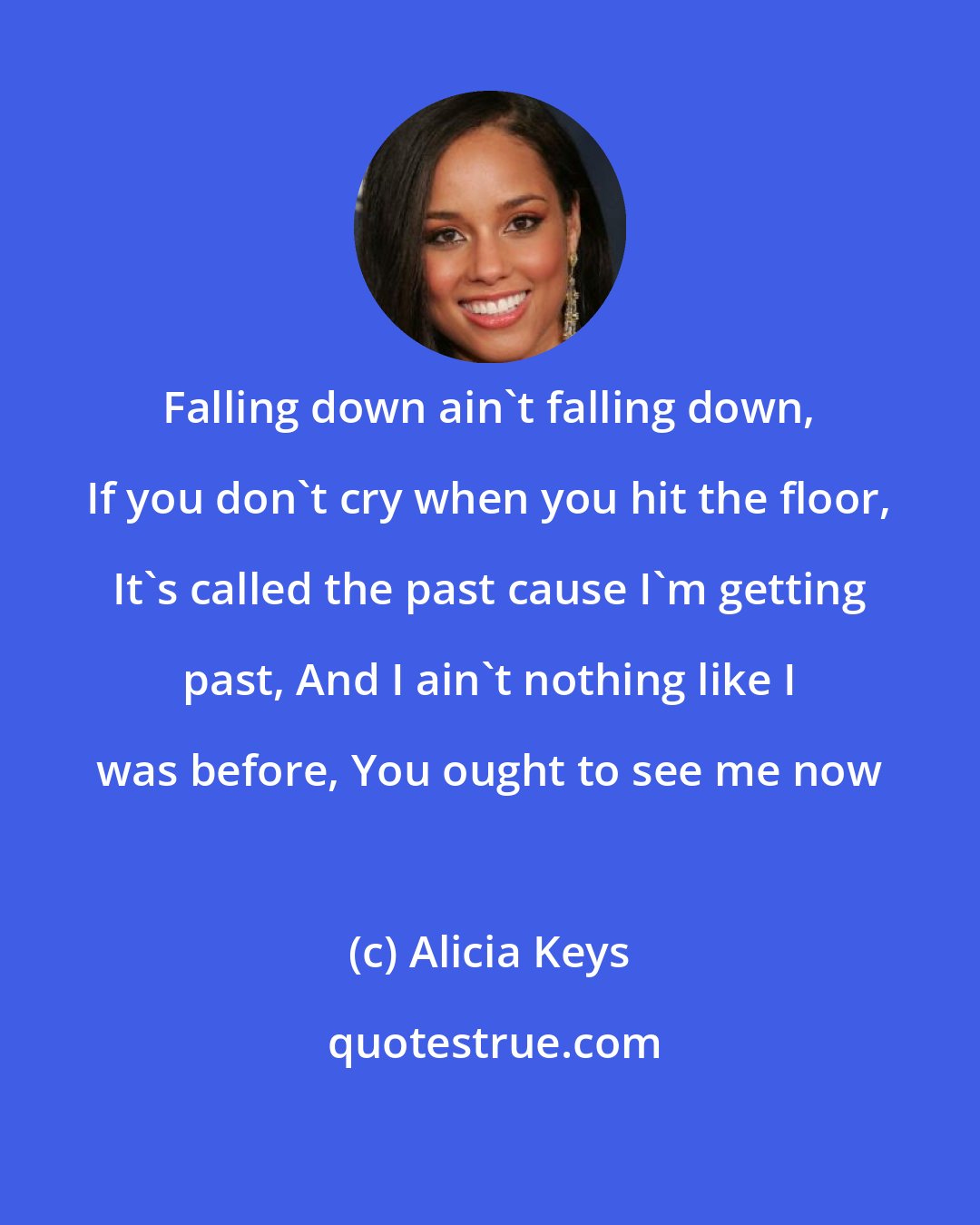 Alicia Keys: Falling down ain't falling down, If you don't cry when you hit the floor, It's called the past cause I'm getting past, And I ain't nothing like I was before, You ought to see me now