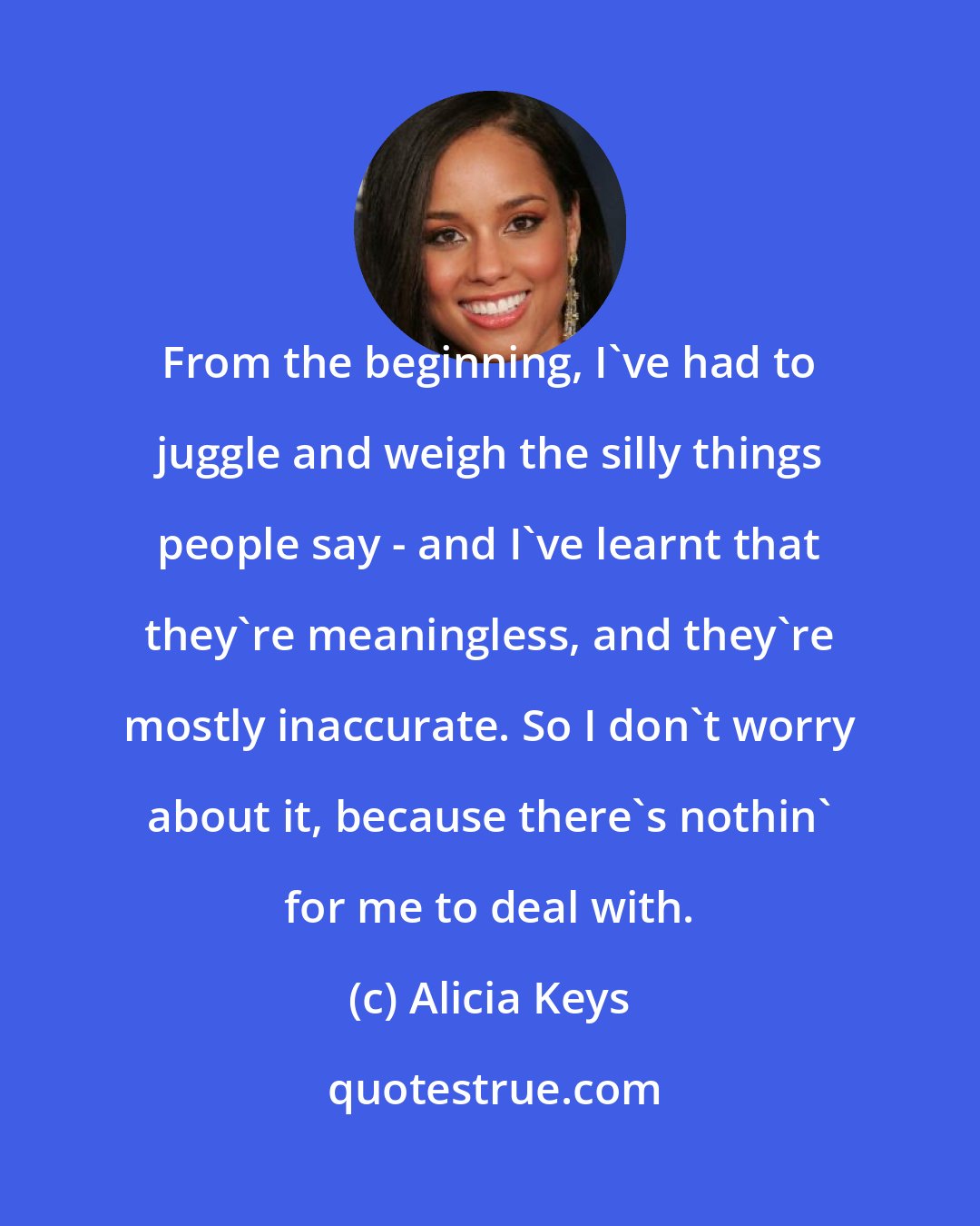 Alicia Keys: From the beginning, I've had to juggle and weigh the silly things people say - and I've learnt that they're meaningless, and they're mostly inaccurate. So I don't worry about it, because there's nothin' for me to deal with.