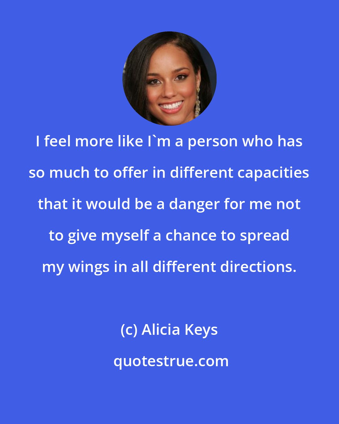 Alicia Keys: I feel more like I'm a person who has so much to offer in different capacities that it would be a danger for me not to give myself a chance to spread my wings in all different directions.