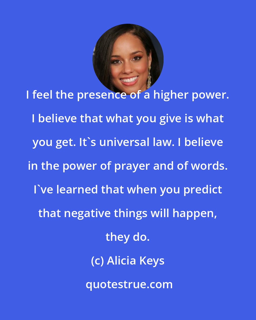 Alicia Keys: I feel the presence of a higher power. I believe that what you give is what you get. It's universal law. I believe in the power of prayer and of words. I've learned that when you predict that negative things will happen, they do.