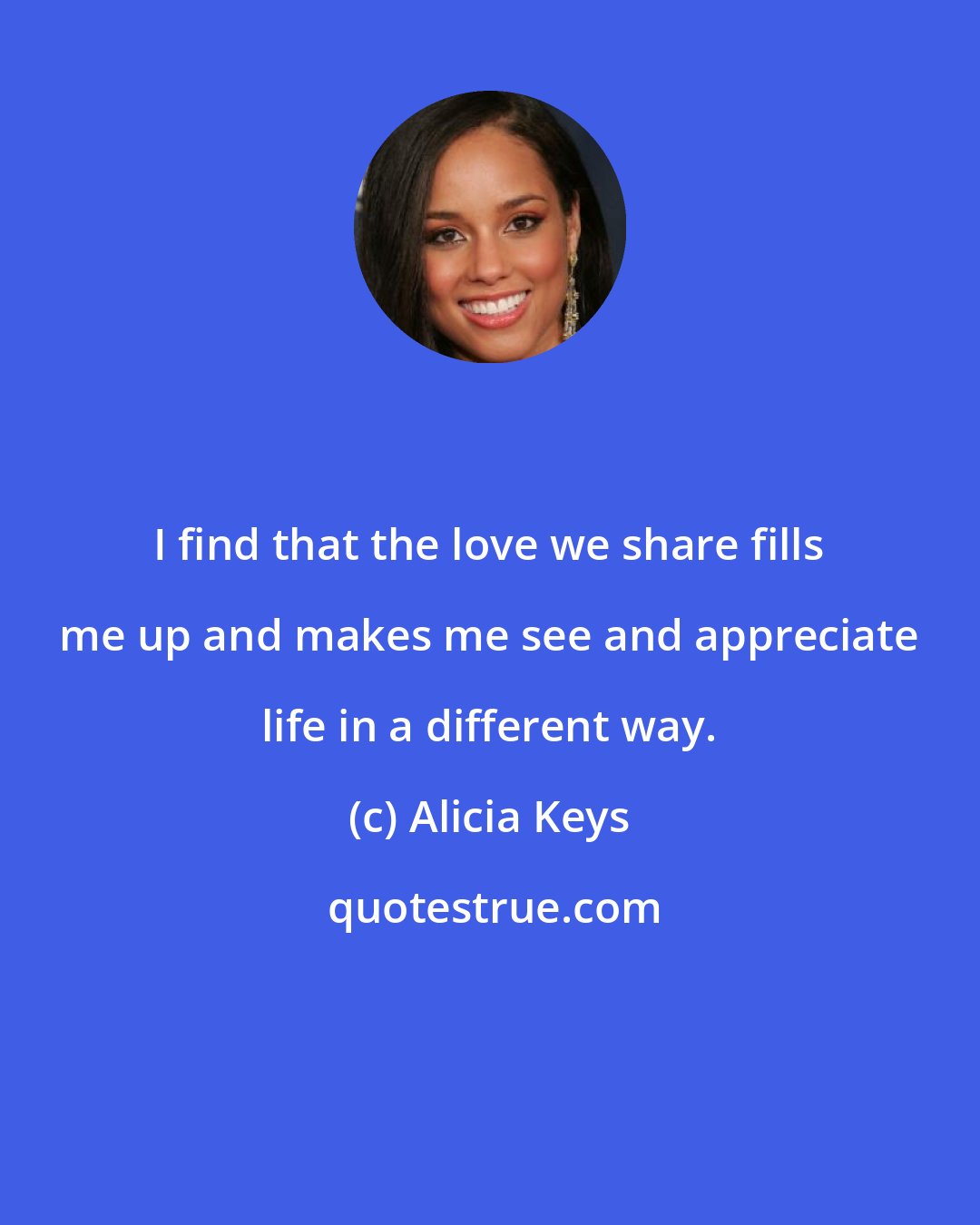 Alicia Keys: I find that the love we share fills me up and makes me see and appreciate life in a different way.