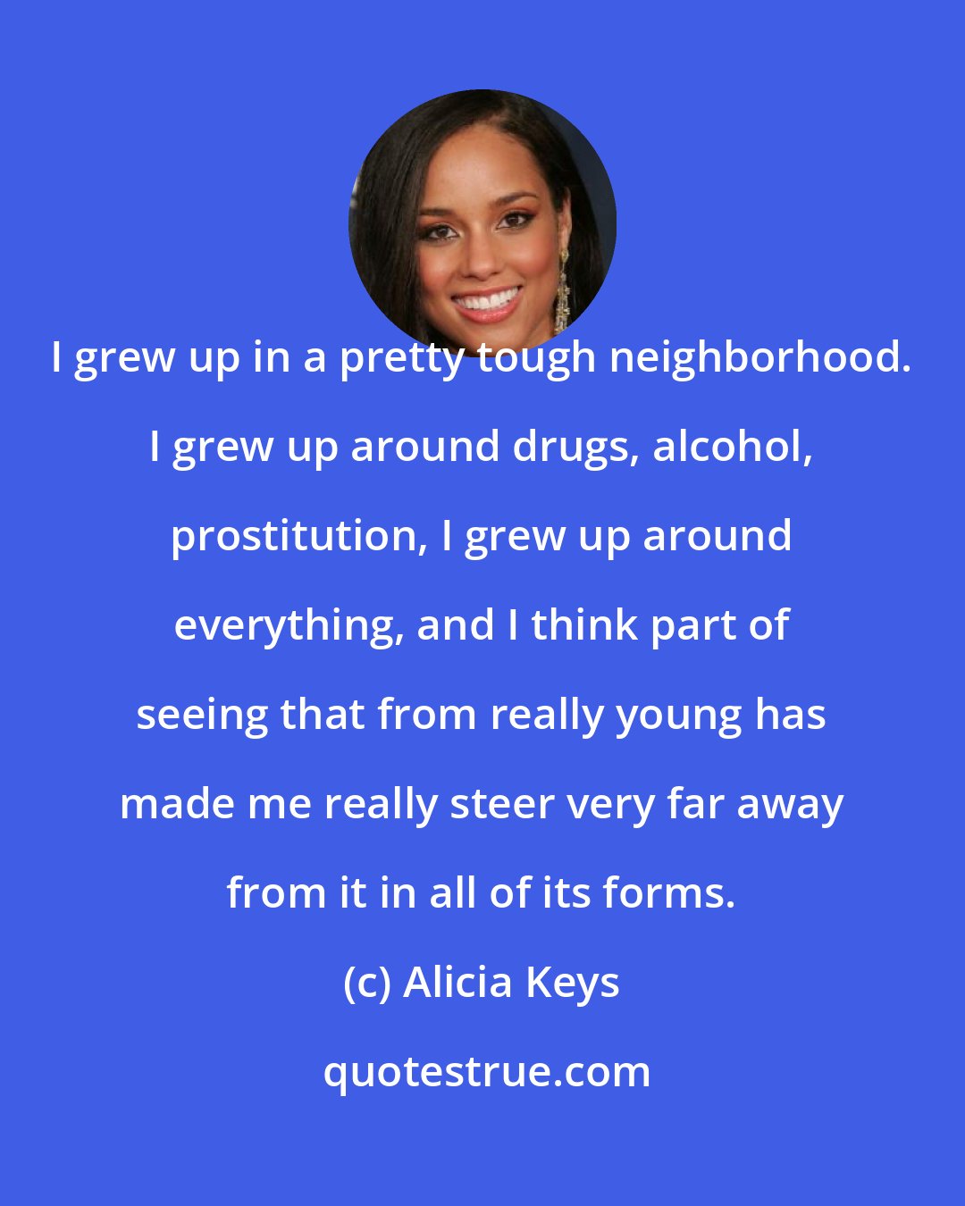 Alicia Keys: I grew up in a pretty tough neighborhood. I grew up around drugs, alcohol, prostitution, I grew up around everything, and I think part of seeing that from really young has made me really steer very far away from it in all of its forms.