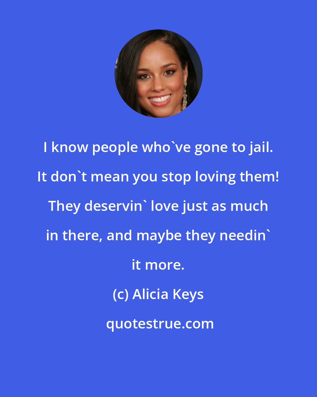 Alicia Keys: I know people who've gone to jail. It don't mean you stop loving them! They deservin' love just as much in there, and maybe they needin' it more.