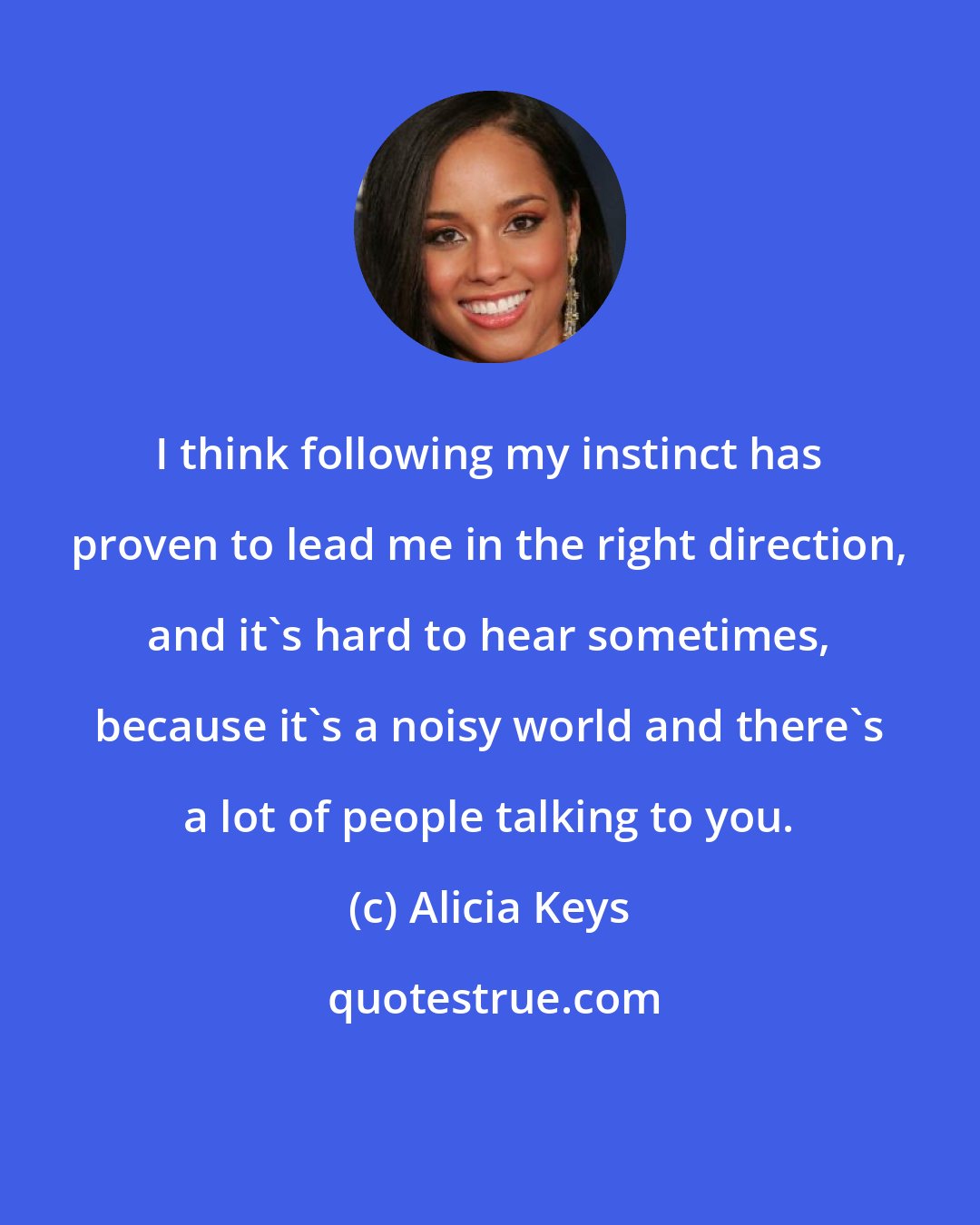 Alicia Keys: I think following my instinct has proven to lead me in the right direction, and it's hard to hear sometimes, because it's a noisy world and there's a lot of people talking to you.