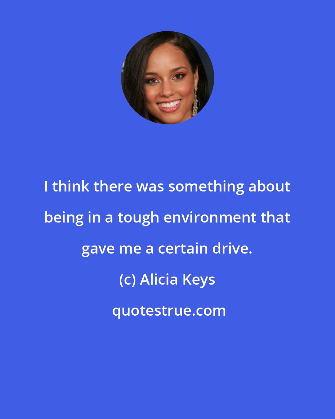 Alicia Keys: I think there was something about being in a tough environment that gave me a certain drive.