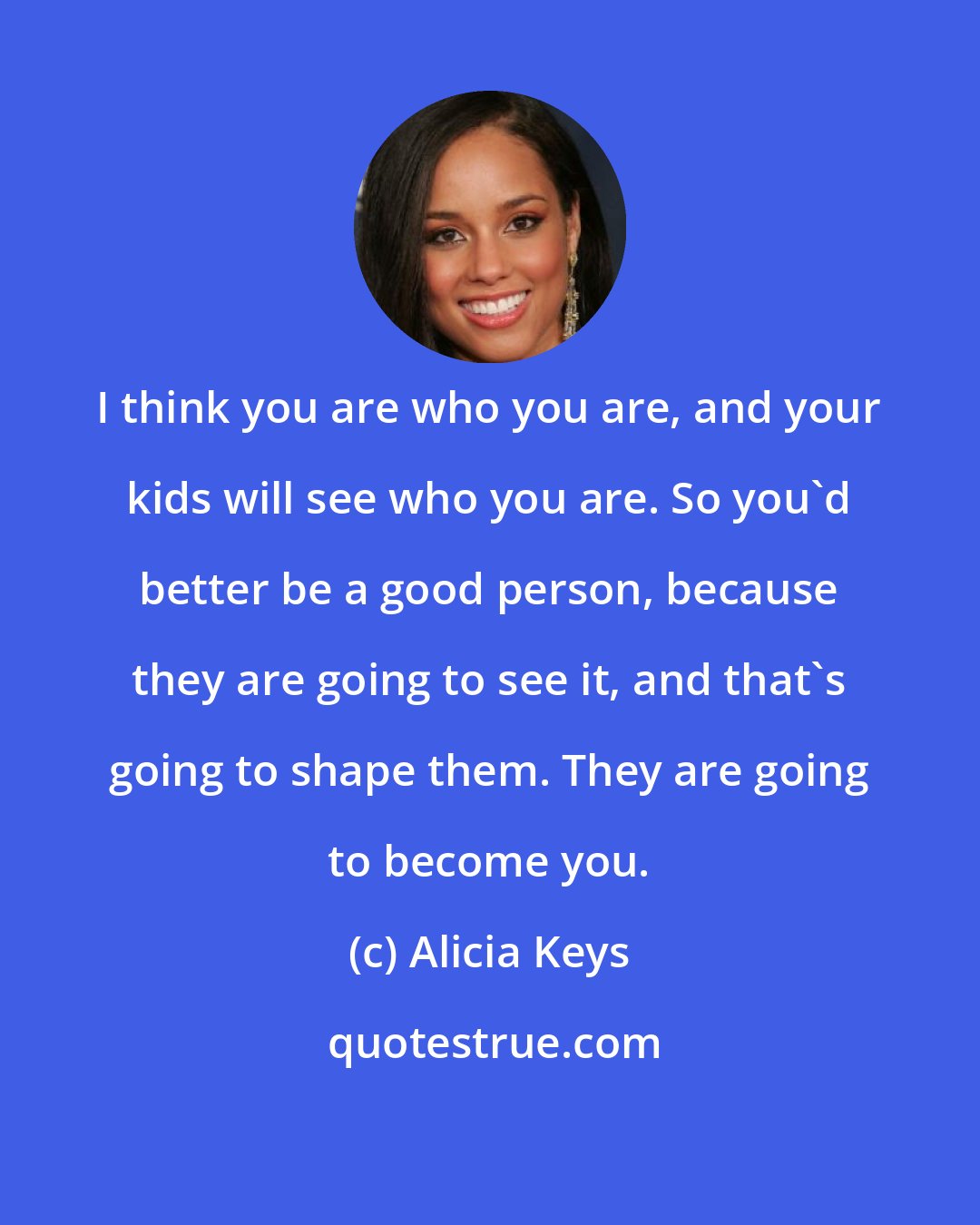 Alicia Keys: I think you are who you are, and your kids will see who you are. So you'd better be a good person, because they are going to see it, and that's going to shape them. They are going to become you.