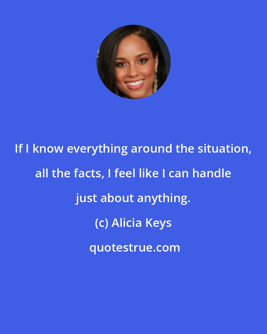 Alicia Keys: If I know everything around the situation, all the facts, I feel like I can handle just about anything.