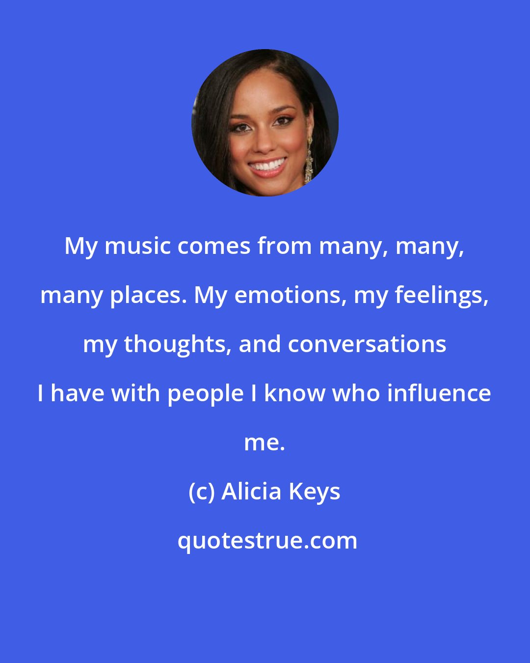 Alicia Keys: My music comes from many, many, many places. My emotions, my feelings, my thoughts, and conversations I have with people I know who influence me.