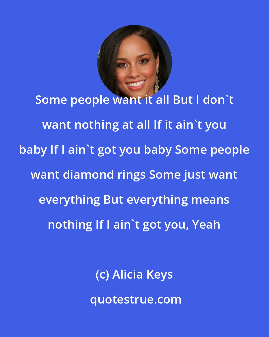 Alicia Keys: Some people want it all But I don't want nothing at all If it ain't you baby If I ain't got you baby Some people want diamond rings Some just want everything But everything means nothing If I ain't got you, Yeah