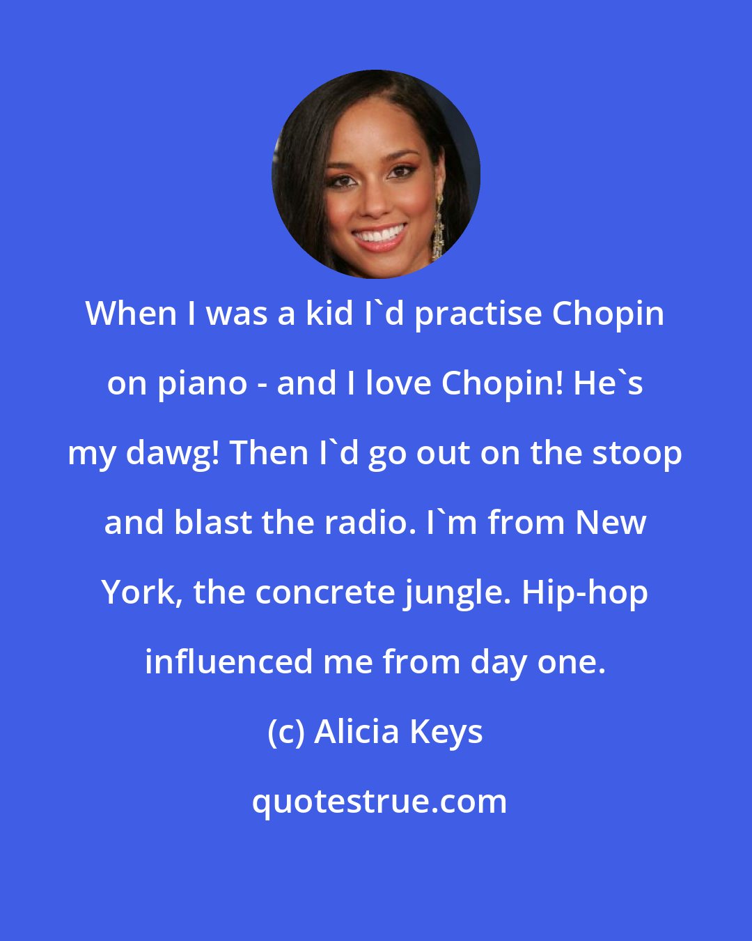 Alicia Keys: When I was a kid I'd practise Chopin on piano - and I love Chopin! He's my dawg! Then I'd go out on the stoop and blast the radio. I'm from New York, the concrete jungle. Hip-hop influenced me from day one.