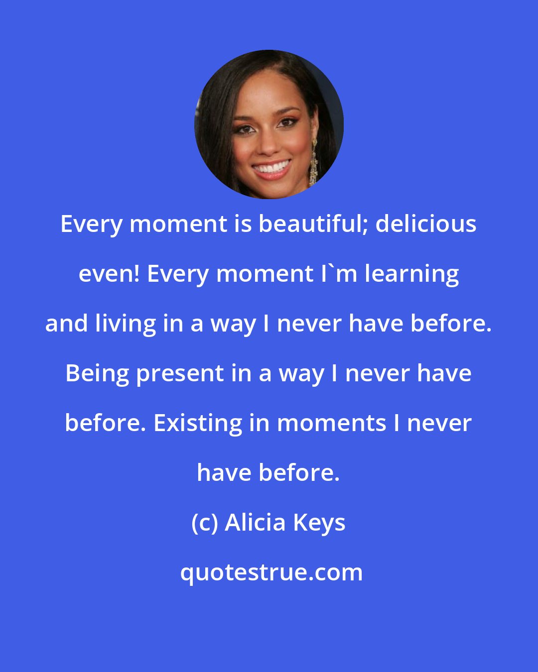 Alicia Keys: Every moment is beautiful; delicious even! Every moment I'm learning and living in a way I never have before. Being present in a way I never have before. Existing in moments I never have before.