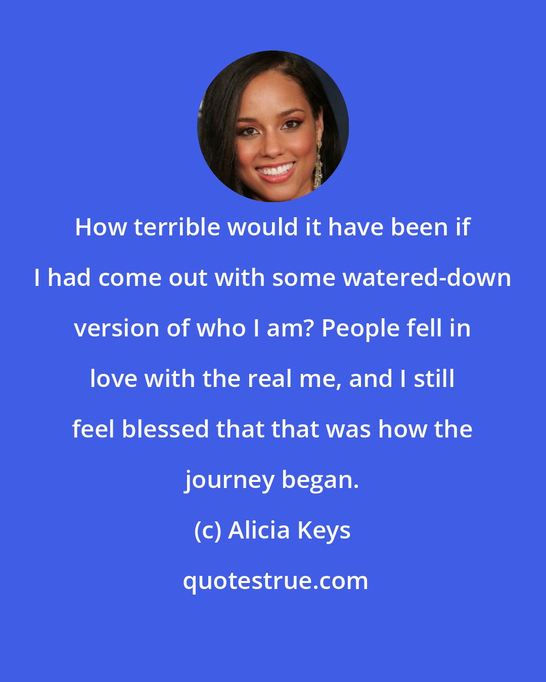 Alicia Keys: How terrible would it have been if I had come out with some watered-down version of who I am? People fell in love with the real me, and I still feel blessed that that was how the journey began.