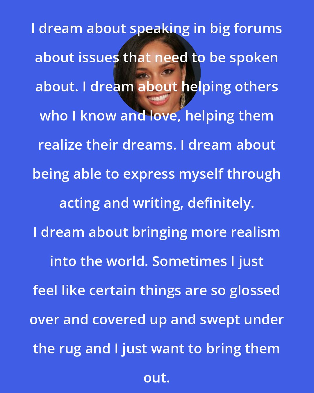 Alicia Keys: I dream about speaking in big forums about issues that need to be spoken about. I dream about helping others who I know and love, helping them realize their dreams. I dream about being able to express myself through acting and writing, definitely. I dream about bringing more realism into the world. Sometimes I just feel like certain things are so glossed over and covered up and swept under the rug and I just want to bring them out.