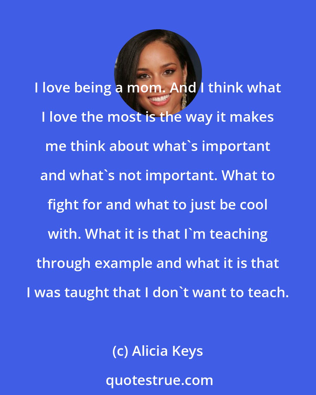 Alicia Keys: I love being a mom. And I think what I love the most is the way it makes me think about what's important and what's not important. What to fight for and what to just be cool with. What it is that I'm teaching through example and what it is that I was taught that I don't want to teach.