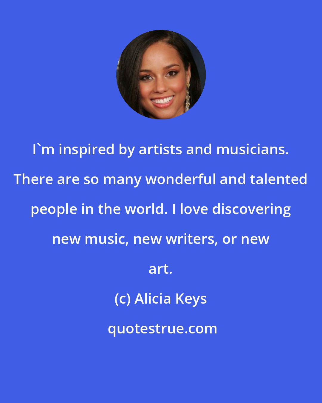 Alicia Keys: I'm inspired by artists and musicians. There are so many wonderful and talented people in the world. I love discovering new music, new writers, or new art.