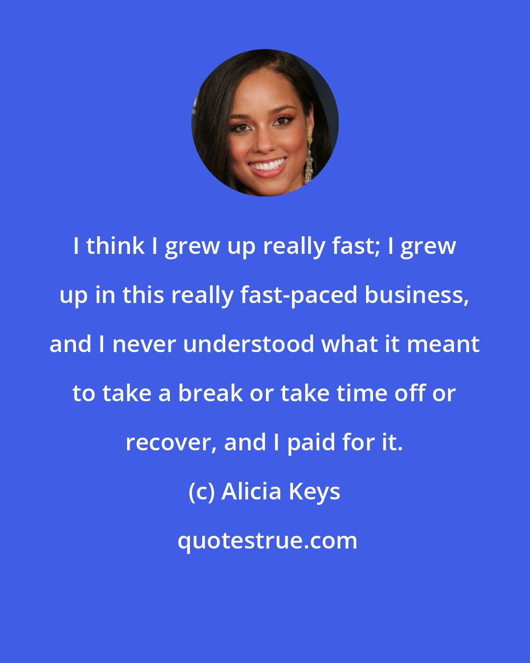 Alicia Keys: I think I grew up really fast; I grew up in this really fast-paced business, and I never understood what it meant to take a break or take time off or recover, and I paid for it.