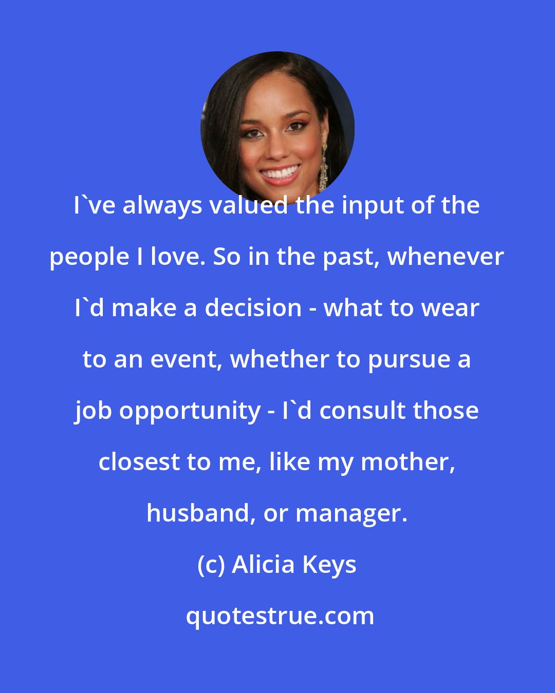 Alicia Keys: I've always valued the input of the people I love. So in the past, whenever I'd make a decision - what to wear to an event, whether to pursue a job opportunity - I'd consult those closest to me, like my mother, husband, or manager.