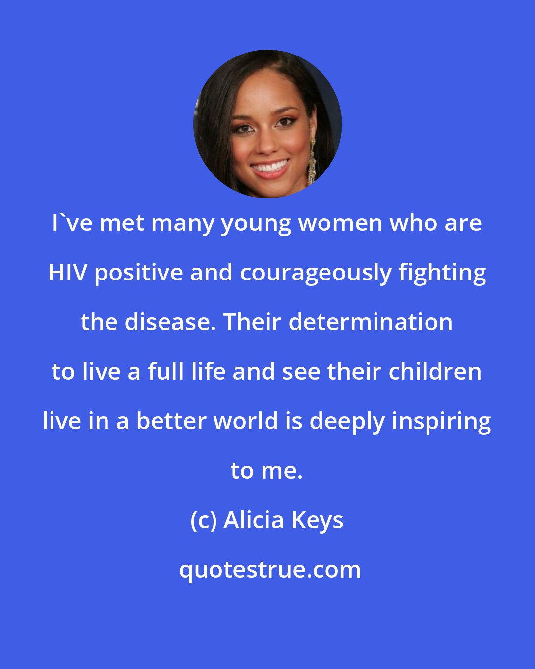 Alicia Keys: I've met many young women who are HIV positive and courageously fighting the disease. Their determination to live a full life and see their children live in a better world is deeply inspiring to me.