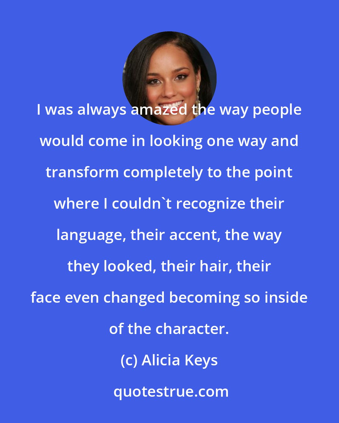 Alicia Keys: I was always amazed the way people would come in looking one way and transform completely to the point where I couldn't recognize their language, their accent, the way they looked, their hair, their face even changed becoming so inside of the character.