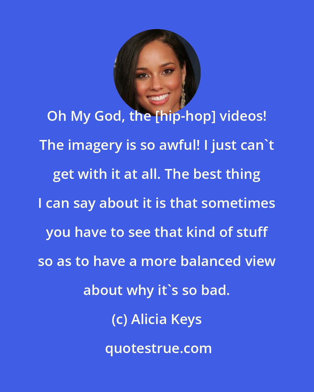 Alicia Keys: Oh My God, the [hip-hop] videos! The imagery is so awful! I just can't get with it at all. The best thing I can say about it is that sometimes you have to see that kind of stuff so as to have a more balanced view about why it's so bad.