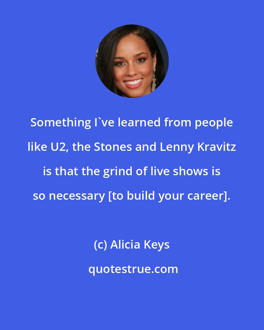 Alicia Keys: Something I've learned from people like U2, the Stones and Lenny Kravitz is that the grind of live shows is so necessary [to build your career].