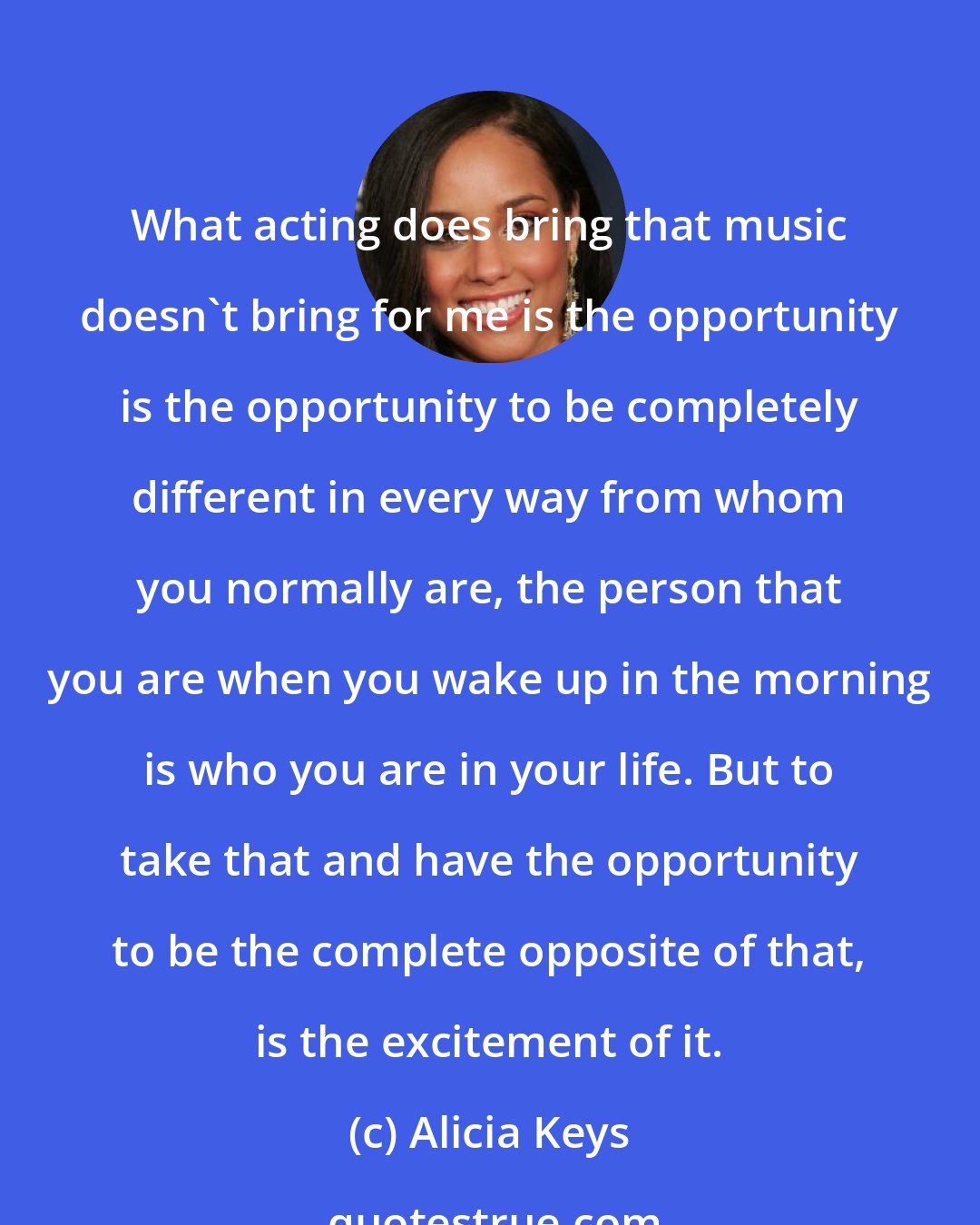 Alicia Keys: What acting does bring that music doesn't bring for me is the opportunity is the opportunity to be completely different in every way from whom you normally are, the person that you are when you wake up in the morning is who you are in your life. But to take that and have the opportunity to be the complete opposite of that, is the excitement of it.